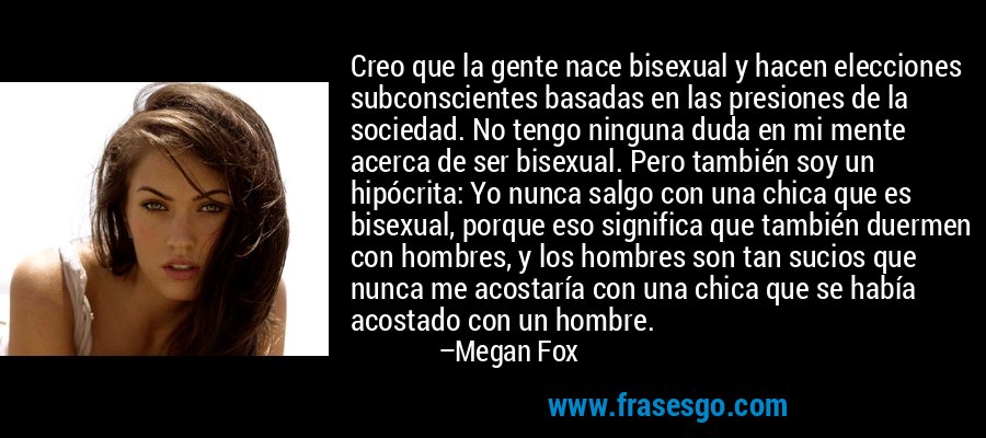 Creo que la gente nace bisexual y hacen elecciones subconscientes basadas en las presiones de la sociedad. No tengo ninguna duda en mi mente acerca de ser bisexual. Pero también soy un hipócrita: Yo nunca salgo con una chica que es bisexual, porque eso significa que también duermen con hombres, y los hombres son tan sucios que nunca me acostaría con una chica que se había acostado con un hombre. – Megan Fox