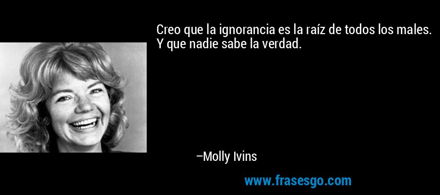 Creo que la ignorancia es la raíz de todos los males. Y que nadie sabe la verdad. – Molly Ivins