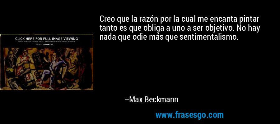 Creo que la razón por la cual me encanta pintar tanto es que obliga a uno a ser objetivo. No hay nada que odie más que sentimentalismo. – Max Beckmann