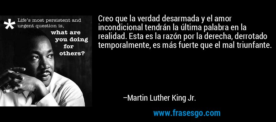 Creo que la verdad desarmada y el amor incondicional tendrán la última palabra en la realidad. Esta es la razón por la derecha, derrotado temporalmente, es más fuerte que el mal triunfante. – Martin Luther King Jr.