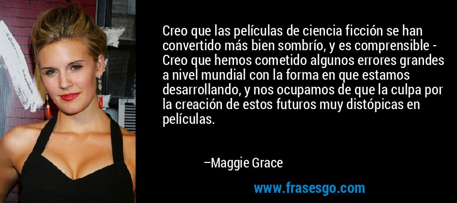 Creo que las películas de ciencia ficción se han convertido más bien sombrío, y es comprensible - Creo que hemos cometido algunos errores grandes a nivel mundial con la forma en que estamos desarrollando, y nos ocupamos de que la culpa por la creación de estos futuros muy distópicas en películas. – Maggie Grace