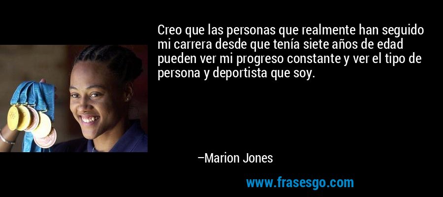 Creo que las personas que realmente han seguido mi carrera desde que tenía siete años de edad pueden ver mi progreso constante y ver el tipo de persona y deportista que soy. – Marion Jones