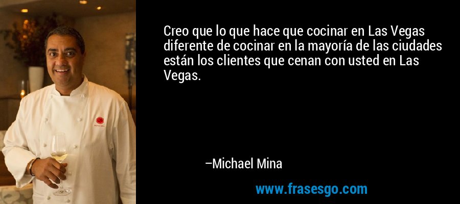Creo que lo que hace que cocinar en Las Vegas diferente de cocinar en la mayoría de las ciudades están los clientes que cenan con usted en Las Vegas. – Michael Mina