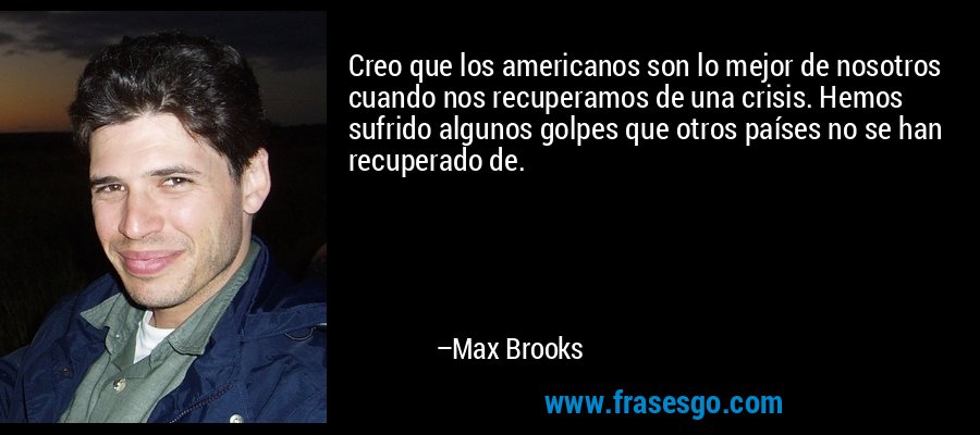 Creo que los americanos son lo mejor de nosotros cuando nos recuperamos de una crisis. Hemos sufrido algunos golpes que otros países no se han recuperado de. – Max Brooks