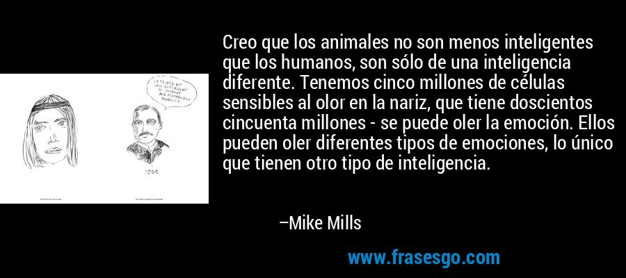 Creo que los animales no son menos inteligentes que los humanos, son sólo de una inteligencia diferente. Tenemos cinco millones de células sensibles al olor en la nariz, que tiene doscientos cincuenta millones - se puede oler la emoción. Ellos pueden oler diferentes tipos de emociones, lo único que tienen otro tipo de inteligencia. – Mike Mills