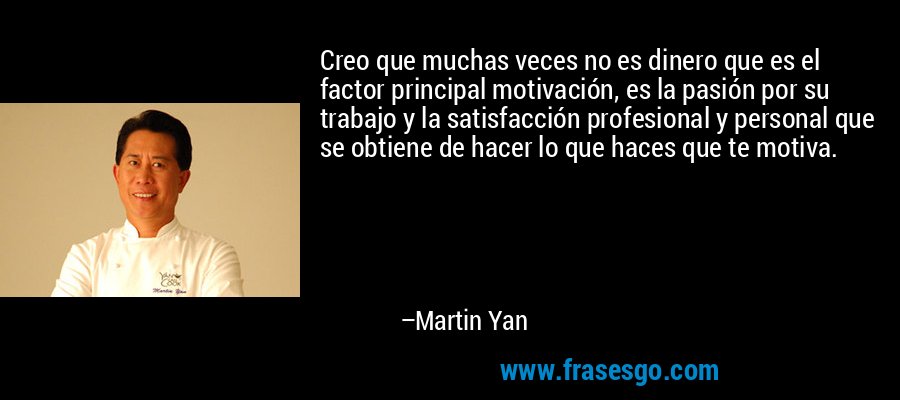 Creo que muchas veces no es dinero que es el factor principal motivación, es la pasión por su trabajo y la satisfacción profesional y personal que se obtiene de hacer lo que haces que te motiva. – Martin Yan