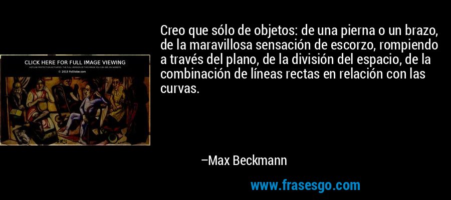 Creo que sólo de objetos: de una pierna o un brazo, de la maravillosa sensación de escorzo, rompiendo a través del plano, de la división del espacio, de la combinación de líneas rectas en relación con las curvas. – Max Beckmann