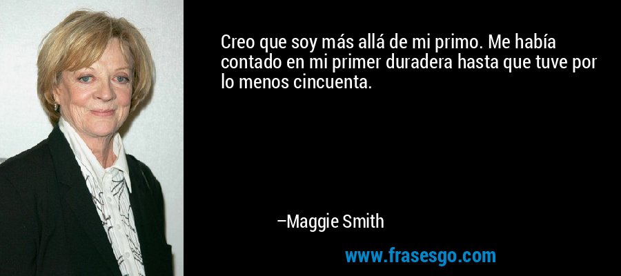 Creo que soy más allá de mi primo. Me había contado en mi primer duradera hasta que tuve por lo menos cincuenta. – Maggie Smith