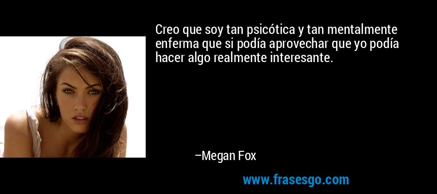 Creo que soy tan psicótica y tan mentalmente enferma que si podía aprovechar que yo podía hacer algo realmente interesante. – Megan Fox