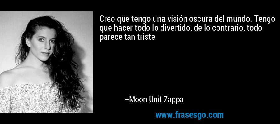 Creo que tengo una visión oscura del mundo. Tengo que hacer todo lo divertido, de lo contrario, todo parece tan triste. – Moon Unit Zappa