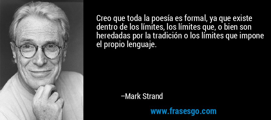 Creo que toda la poesía es formal, ya que existe dentro de los límites, los límites que, o bien son heredadas por la tradición o los límites que impone el propio lenguaje. – Mark Strand