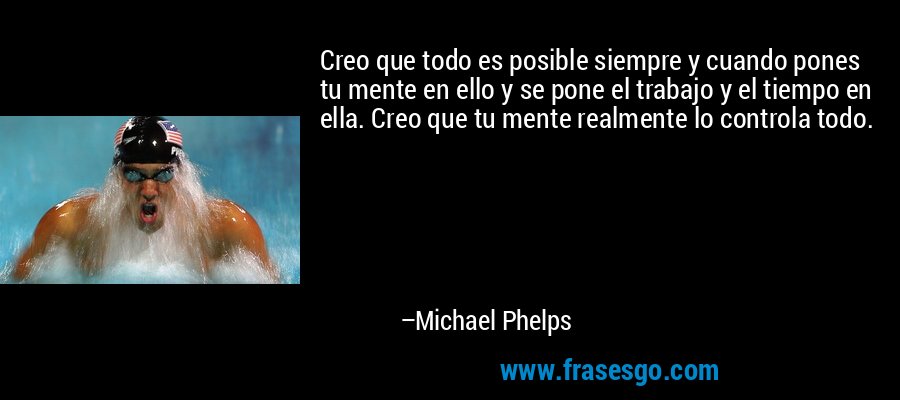 Creo que todo es posible siempre y cuando pones tu mente en ello y se pone el trabajo y el tiempo en ella. Creo que tu mente realmente lo controla todo. – Michael Phelps