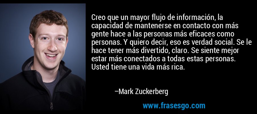 Creo que un mayor flujo de información, la capacidad de mantenerse en contacto con más gente hace a las personas más eficaces como personas. Y quiero decir, eso es verdad social. Se le hace tener más divertido, claro. Se siente mejor estar más conectados a todas estas personas. Usted tiene una vida más rica. – Mark Zuckerberg