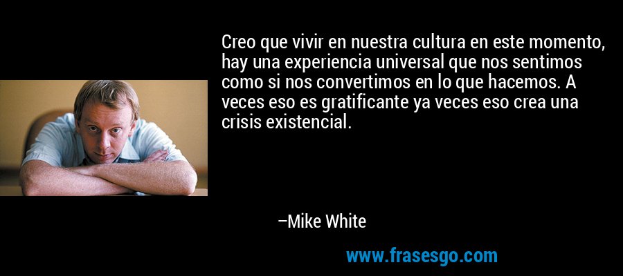 Creo que vivir en nuestra cultura en este momento, hay una experiencia universal que nos sentimos como si nos convertimos en lo que hacemos. A veces eso es gratificante ya veces eso crea una crisis existencial. – Mike White