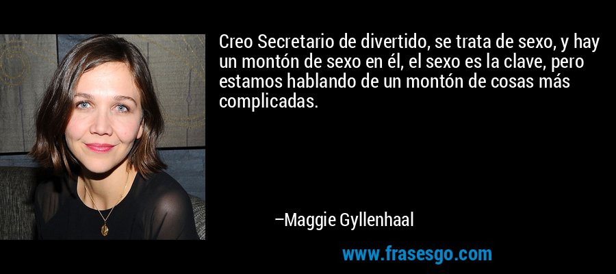 Creo Secretario de divertido, se trata de sexo, y hay un montón de sexo en él, el sexo es la clave, pero estamos hablando de un montón de cosas más complicadas. – Maggie Gyllenhaal