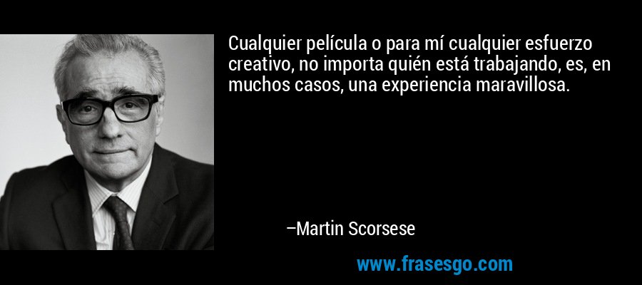 Cualquier película o para mí cualquier esfuerzo creativo, no importa quién está trabajando, es, en muchos casos, una experiencia maravillosa. – Martin Scorsese