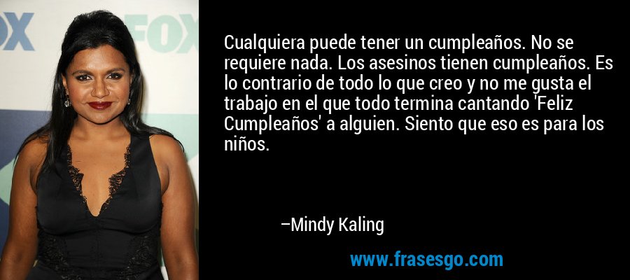 Cualquiera puede tener un cumpleaños. No se requiere nada. Los asesinos tienen cumpleaños. Es lo contrario de todo lo que creo y no me gusta el trabajo en el que todo termina cantando 'Feliz Cumpleaños' a alguien. Siento que eso es para los niños. – Mindy Kaling