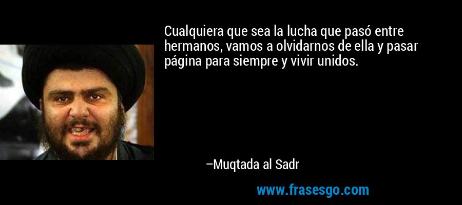 Cualquiera que sea la lucha que pasó entre hermanos, vamos a olvidarnos de ella y pasar página para siempre y vivir unidos. – Muqtada al Sadr