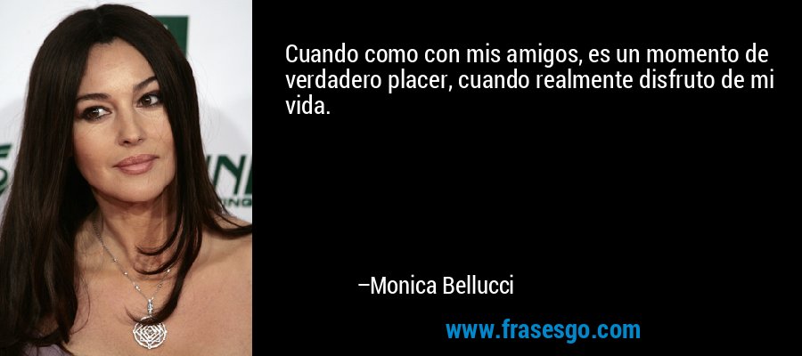 Cuando como con mis amigos, es un momento de verdadero placer, cuando realmente disfruto de mi vida. – Monica Bellucci