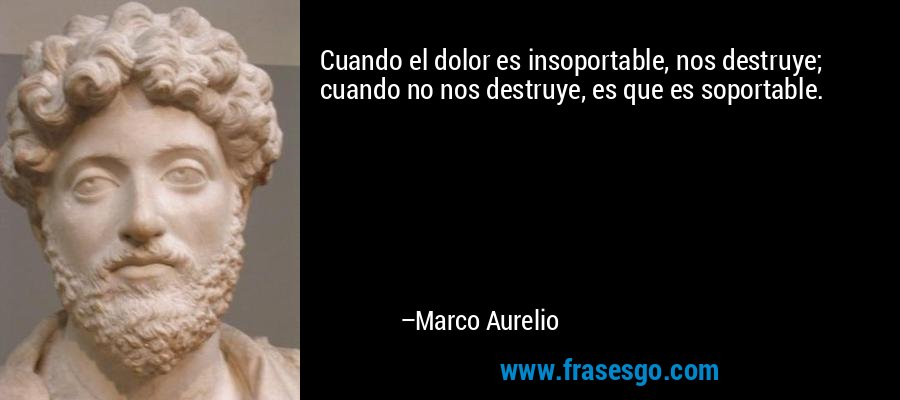 Cuando el dolor es insoportable, nos destruye; cuando no nos destruye, es que es soportable. – Marco Aurelio