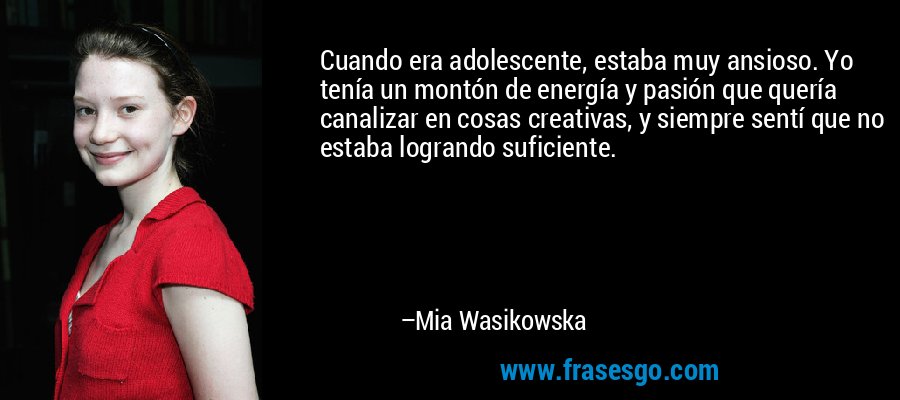 Cuando era adolescente, estaba muy ansioso. Yo tenía un montón de energía y pasión que quería canalizar en cosas creativas, y siempre sentí que no estaba logrando suficiente. – Mia Wasikowska
