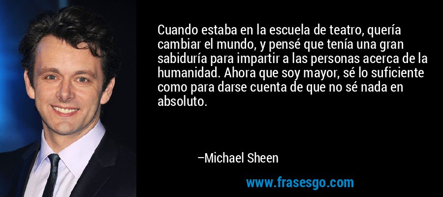 Cuando estaba en la escuela de teatro, quería cambiar el mundo, y pensé que tenía una gran sabiduría para impartir a las personas acerca de la humanidad. Ahora que soy mayor, sé lo suficiente como para darse cuenta de que no sé nada en absoluto. – Michael Sheen