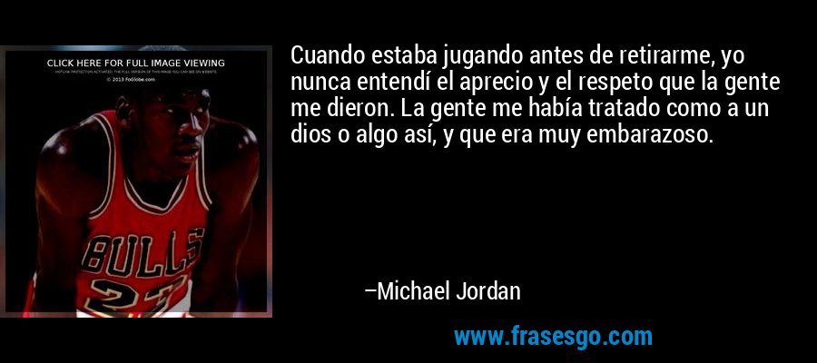 Cuando estaba jugando antes de retirarme, yo nunca entendí el aprecio y el respeto que la gente me dieron. La gente me había tratado como a un dios o algo así, y que era muy embarazoso. – Michael Jordan