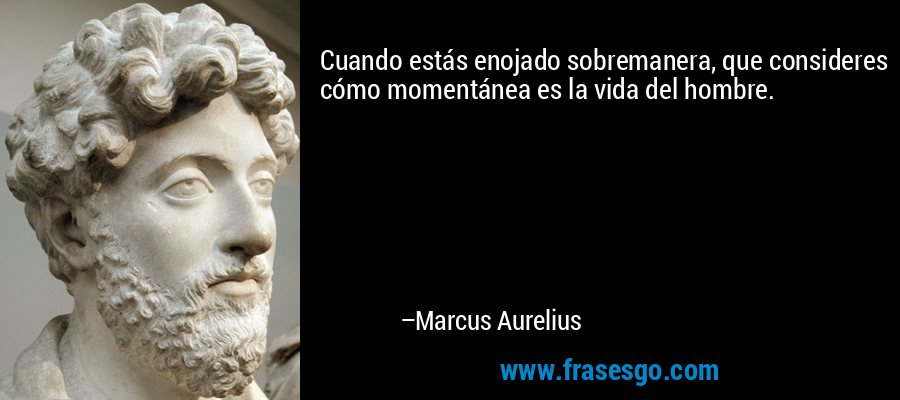 Cuando estás enojado sobremanera, que consideres cómo momentánea es la vida del hombre. – Marcus Aurelius