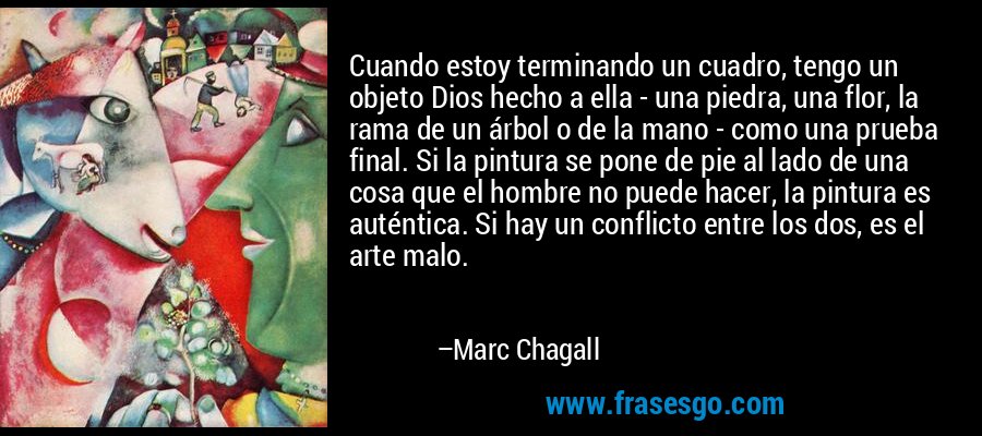 Cuando estoy terminando un cuadro, tengo un objeto Dios hecho a ella - una piedra, una flor, la rama de un árbol o de la mano - como una prueba final. Si la pintura se pone de pie al lado de una cosa que el hombre no puede hacer, la pintura es auténtica. Si hay un conflicto entre los dos, es el arte malo. – Marc Chagall