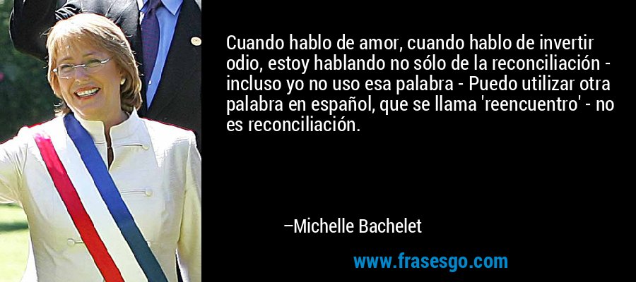 Cuando hablo de amor, cuando hablo de invertir odio, estoy hablando no sólo de la reconciliación - incluso yo no uso esa palabra - Puedo utilizar otra palabra en español, que se llama 'reencuentro' - no es reconciliación. – Michelle Bachelet