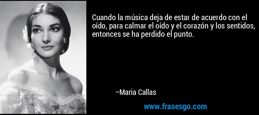 Cuando la música deja de estar de acuerdo con el oído, para calmar el oído y el corazón y los sentidos, entonces se ha perdido el punto. – Maria Callas