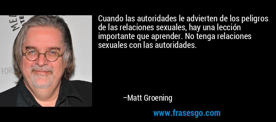Cuando las autoridades le advierten de los peligros de las relaciones sexuales, hay una lección importante que aprender. No tenga relaciones sexuales con las autoridades. – Matt Groening
