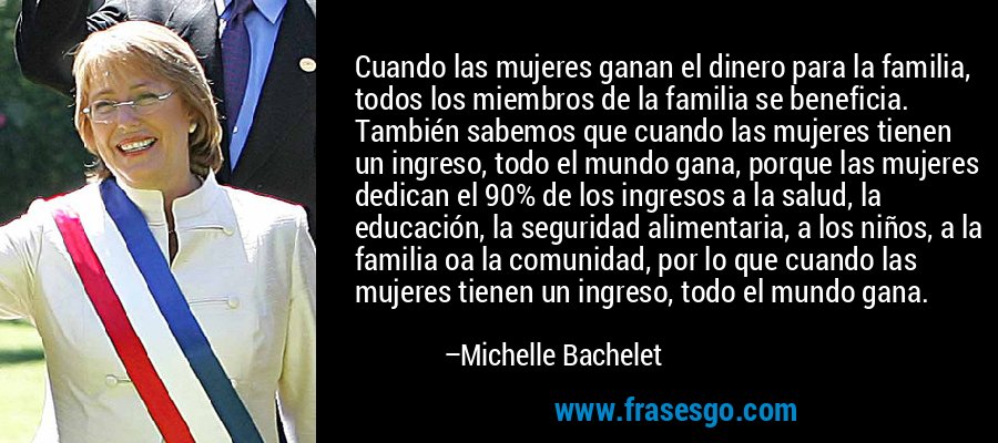 Cuando las mujeres ganan el dinero para la familia, todos los miembros de la familia se beneficia. También sabemos que cuando las mujeres tienen un ingreso, todo el mundo gana, porque las mujeres dedican el 90% de los ingresos a la salud, la educación, la seguridad alimentaria, a los niños, a la familia oa la comunidad, por lo que cuando las mujeres tienen un ingreso, todo el mundo gana. – Michelle Bachelet