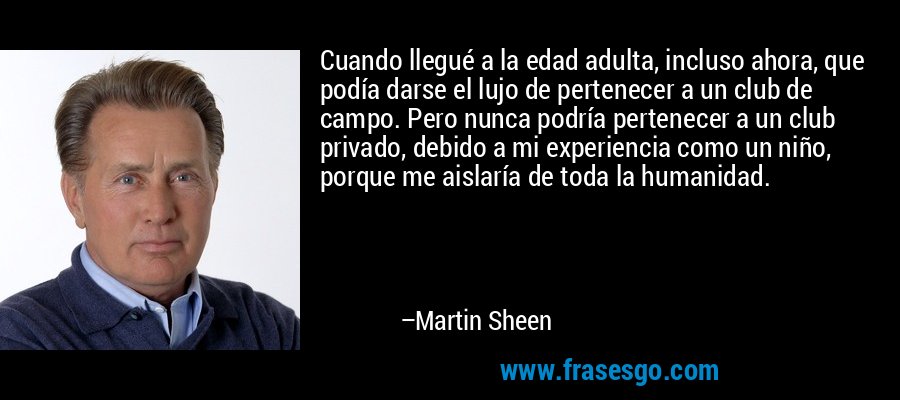 Cuando llegué a la edad adulta, incluso ahora, que podía darse el lujo de pertenecer a un club de campo. Pero nunca podría pertenecer a un club privado, debido a mi experiencia como un niño, porque me aislaría de toda la humanidad. – Martin Sheen