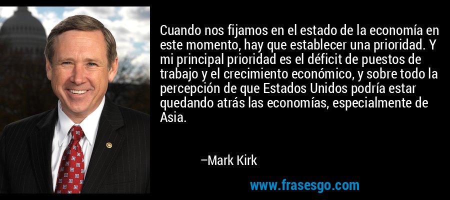 Cuando nos fijamos en el estado de la economía en este momento, hay que establecer una prioridad. Y mi principal prioridad es el déficit de puestos de trabajo y el crecimiento económico, y sobre todo la percepción de que Estados Unidos podría estar quedando atrás las economías, especialmente de Asia. – Mark Kirk