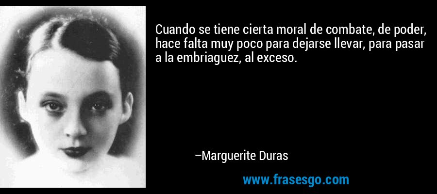 Cuando se tiene cierta moral de combate, de poder, hace falta muy poco para dejarse llevar, para pasar a la embriaguez, al exceso. – Marguerite Duras