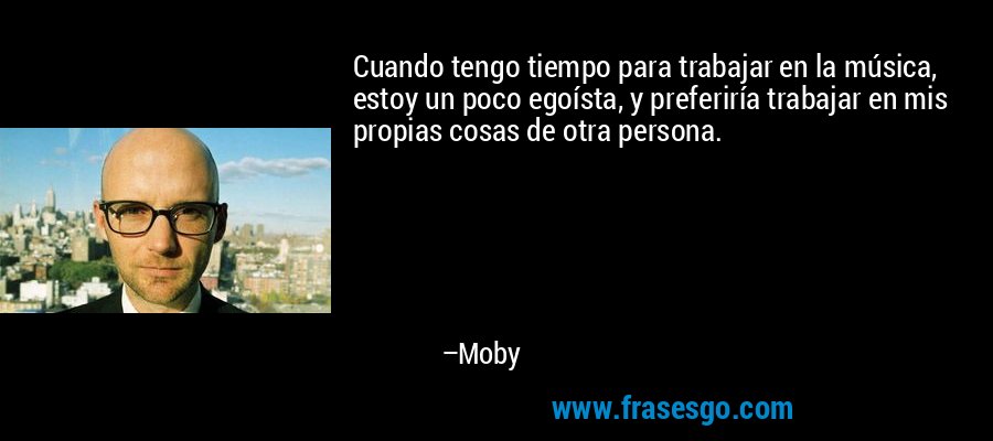 Cuando tengo tiempo para trabajar en la música, estoy un poco egoísta, y preferiría trabajar en mis propias cosas de otra persona. – Moby