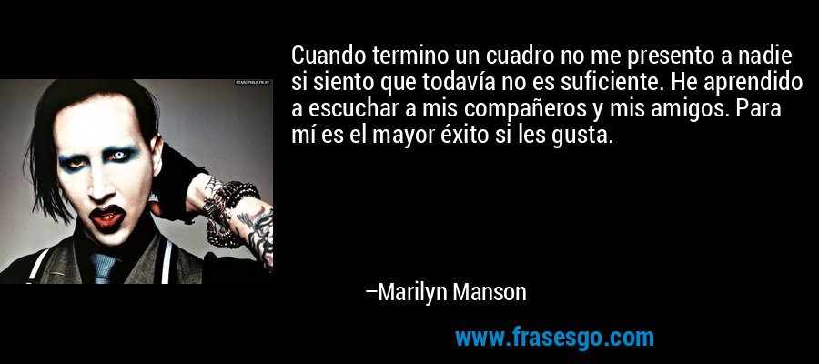 Cuando termino un cuadro no me presento a nadie si siento que todavía no es suficiente. He aprendido a escuchar a mis compañeros y mis amigos. Para mí es el mayor éxito si les gusta. – Marilyn Manson