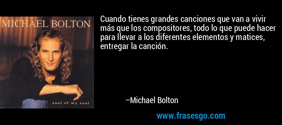 Cuando tienes grandes canciones que van a vivir más que los compositores, todo lo que puede hacer para llevar a los diferentes elementos y matices, entregar la canción. – Michael Bolton