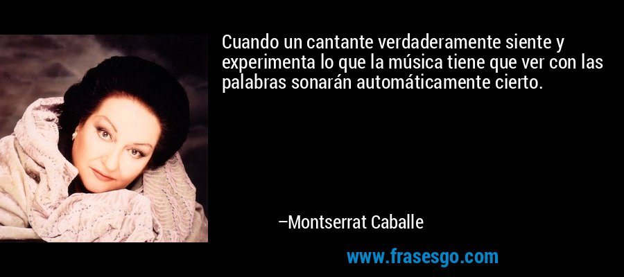 Cuando un cantante verdaderamente siente y experimenta lo que la música tiene que ver con las palabras sonarán automáticamente cierto. – Montserrat Caballe