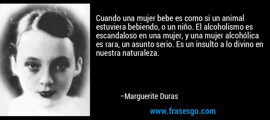 Cuando una mujer bebe es como si un animal estuviera bebiendo, o un niño. El alcoholismo es escandaloso en una mujer, y una mujer alcohólica es rara, un asunto serio. Es un insulto a lo divino en nuestra naturaleza. – Marguerite Duras