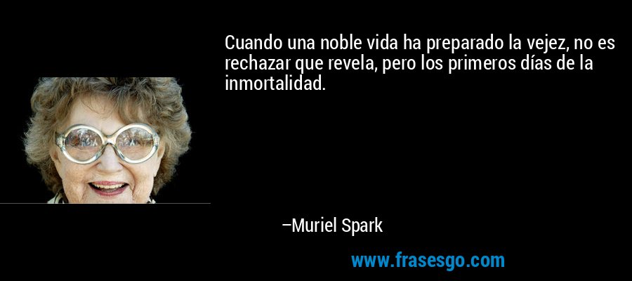 Cuando una noble vida ha preparado la vejez, no es rechazar que revela, pero los primeros días de la inmortalidad. – Muriel Spark