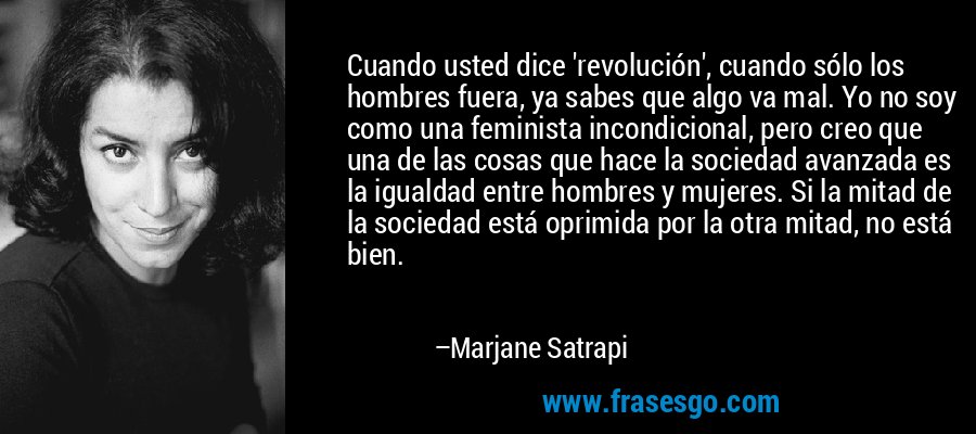 Cuando usted dice 'revolución', cuando sólo los hombres fuera, ya sabes que algo va mal. Yo no soy como una feminista incondicional, pero creo que una de las cosas que hace la sociedad avanzada es la igualdad entre hombres y mujeres. Si la mitad de la sociedad está oprimida por la otra mitad, no está bien. – Marjane Satrapi