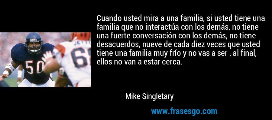 Cuando usted mira a una familia, si usted tiene una familia que no interactúa con los demás, no tiene una fuerte conversación con los demás, no tiene desacuerdos, nueve de cada diez veces que usted tiene una familia muy frío y no vas a ser , al final, ellos no van a estar cerca. – Mike Singletary