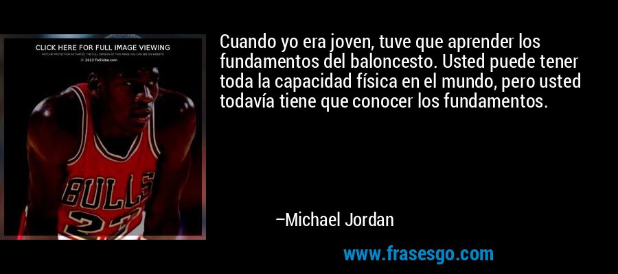 Cuando yo era joven, tuve que aprender los fundamentos del baloncesto. Usted puede tener toda la capacidad física en el mundo, pero usted todavía tiene que conocer los fundamentos. – Michael Jordan