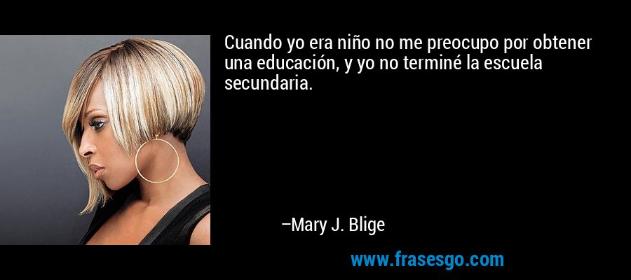 Cuando yo era niño no me preocupo por obtener una educación, y yo no terminé la escuela secundaria. – Mary J. Blige