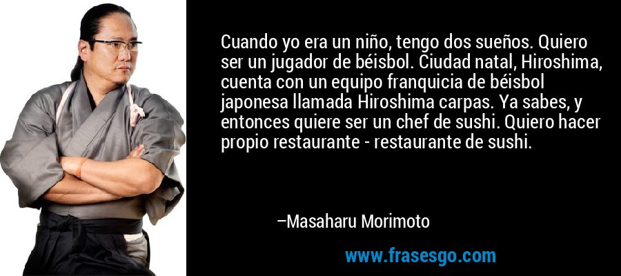 Cuando yo era un niño, tengo dos sueños. Quiero ser un jugador de béisbol. Ciudad natal, Hiroshima, cuenta con un equipo franquicia de béisbol japonesa llamada Hiroshima carpas. Ya sabes, y entonces quiere ser un chef de sushi. Quiero hacer propio restaurante - restaurante de sushi. – Masaharu Morimoto