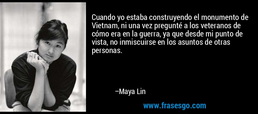 Cuando yo estaba construyendo el monumento de Vietnam, ni una vez pregunté a los veteranos de cómo era en la guerra, ya que desde mi punto de vista, no inmiscuirse en los asuntos de otras personas. – Maya Lin