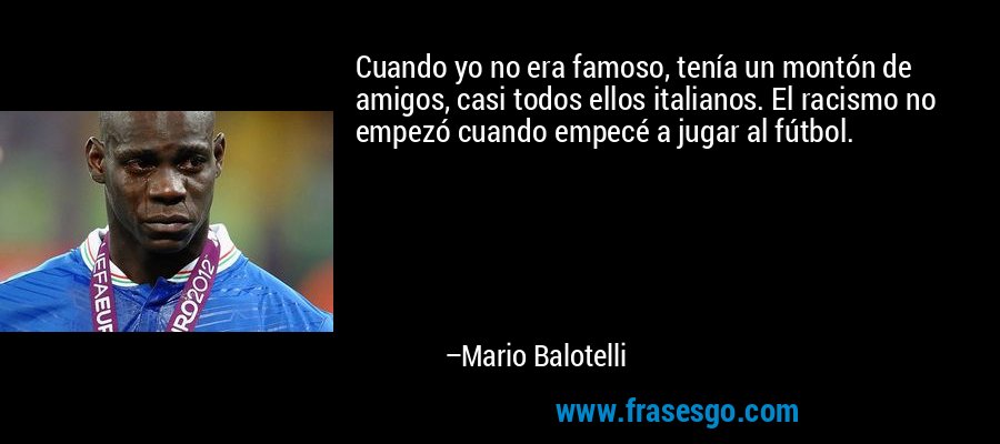 Cuando yo no era famoso, tenía un montón de amigos, casi todos ellos italianos. El racismo no empezó cuando empecé a jugar al fútbol. – Mario Balotelli