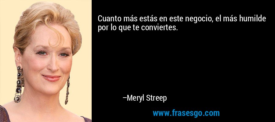 Cuanto más estás en este negocio, el más humilde por lo que te conviertes. – Meryl Streep